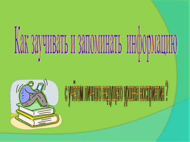 Как заучивать и запоминать информацию с учётом личного ведущего уровня восприятия ?