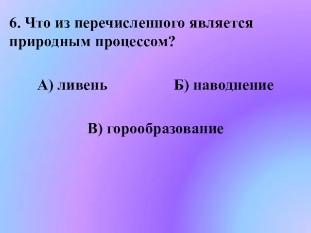 6. Что из перечисленного является природным процессом? А) ливень Б) наводнение В) горообразование