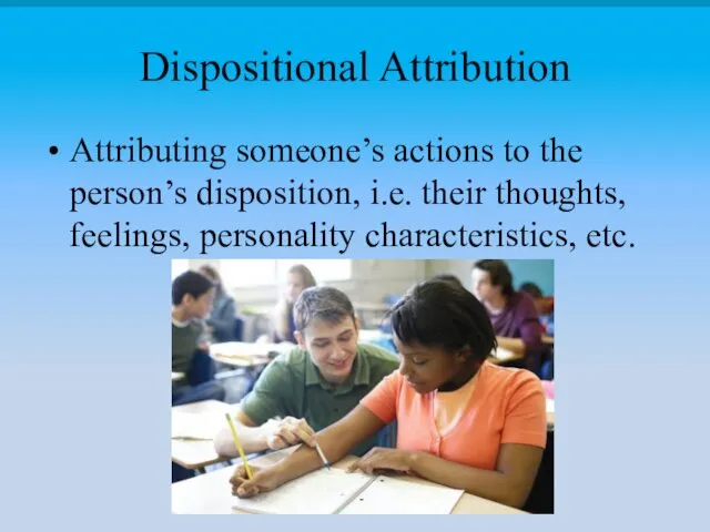 Dispositional Attribution Attributing someone’s actions to the person’s disposition, i.e. their thoughts, feelings, personality characteristics, etc.