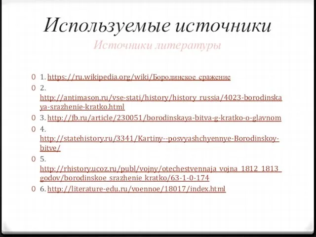 Используемые источники Источники литературы 1. https://ru.wikipedia.org/wiki/Бородинское_сражение 2. http://antimason.ru/vse-stati/history/history_russia/4023-borodinskaya-srazhenie-kratko.html 3. http://fb.ru/article/230051/borodinskaya-bitva-g-kratko-o-glavnom 4. http://statehistory.ru/3341/Kartiny--posvyashchyennye-Borodinskoy-bitve/ 5. http://rhistory.ucoz.ru/publ/vojny/otechestvennaja_vojna_1812_1813_godov/borodinskoe_srazhenie_kratko/63-1-0-174 6. http://literature-edu.ru/voennoe/18017/index.html