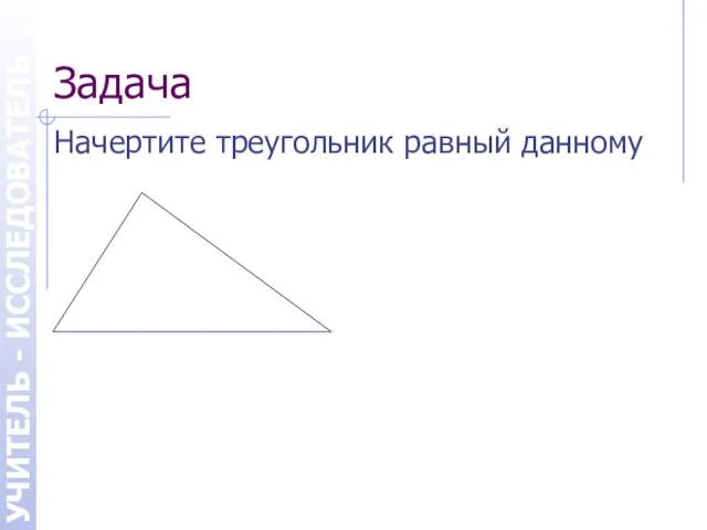 Задача Начертите треугольник равный данному УЧИТЕЛЬ - ИССЛЕДОВАТЕЛЬ