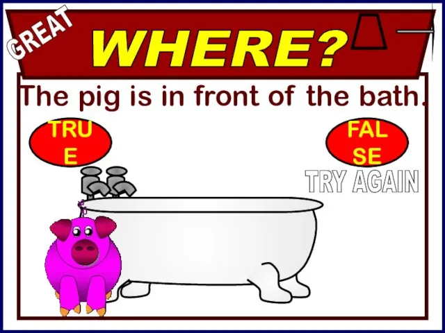 The pig is in front of the bath. WHERE? GREAT TRY AGAIN TRUE FALSE