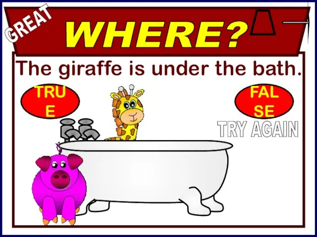 The giraffe is under the bath. WHERE? GREAT TRY AGAIN TRUE FALSE