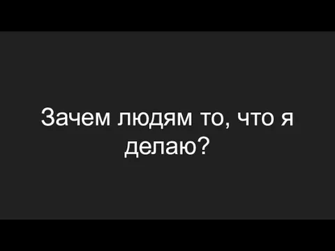 Зачем людям то, что я делаю?