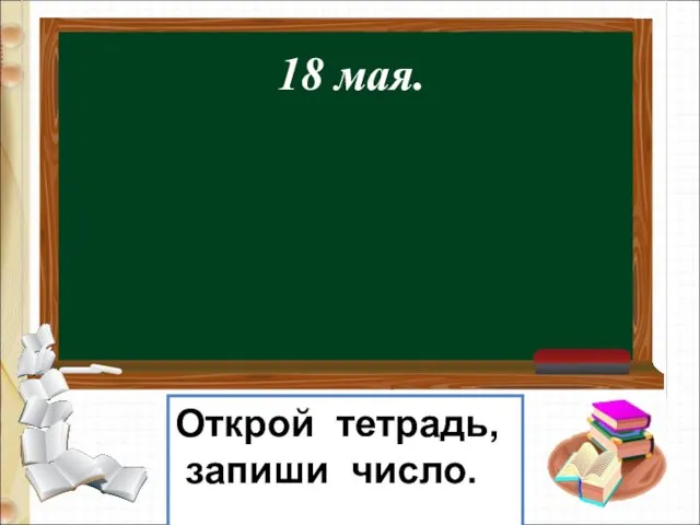 18 мая. Открой тетрадь, запиши число.