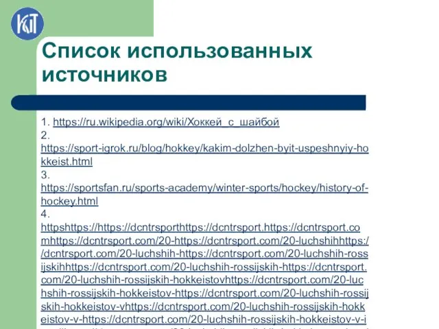 Список использованных источников 1. https://ru.wikipedia.org/wiki/Хоккей_с_шайбой 2. https://sport-igrok.ru/blog/hokkey/kakim-dolzhen-byit-uspeshnyiy-hokkeist.html 3. https://sportsfan.ru/sports-academy/winter-sports/hockey/history-of-hockey.html 4. httpshttps://https://dcntrsporthttps://dcntrsport.https://dcntrsport.comhttps://dcntrsport.com/20-https://dcntrsport.com/20-luchshihhttps://dcntrsport.com/20-luchshih-https://dcntrsport.com/20-luchshih-rossijskihhttps://dcntrsport.com/20-luchshih-rossijskih-https://dcntrsport.com/20-luchshih-rossijskih-hokkeistovhttps://dcntrsport.com/20-luchshih-rossijskih-hokkeistov-https://dcntrsport.com/20-luchshih-rossijskih-hokkeistov-vhttps://dcntrsport.com/20-luchshih-rossijskih-hokkeistov-v-https://dcntrsport.com/20-luchshih-rossijskih-hokkeistov-v-istoriihttps://dcntrsport.com/20-luchshih-rossijskih-hokkeistov-v-istorii/ 5. https://24smi.org/celebrity/46864-evgenii-kuznetsov.html#:~:text=Евгений%20Кузнецов%20подписал%20контракт%20с,вожделенная%20кандидатура%20для%20мировых%2