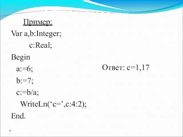 Пример: Var a,b:Integer; c:Real; Begin a:=6; b:=7; c:=b/a; WriteLn(‘c=’,c:4:2); End. Ответ: с=1,17 *