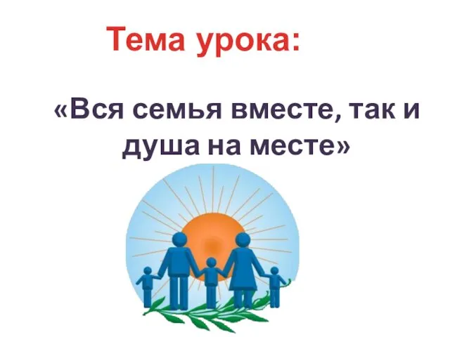 Тема урока: «Вся семья вместе, так и душа на месте»