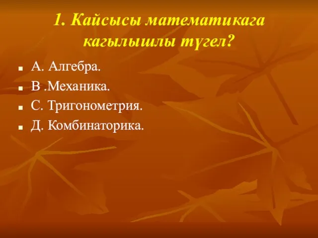 1. Кайсысы математикага кагылышлы түгел? А. Алгебра. В .Механика. С. Тригонометрия. Д. Комбинаторика.