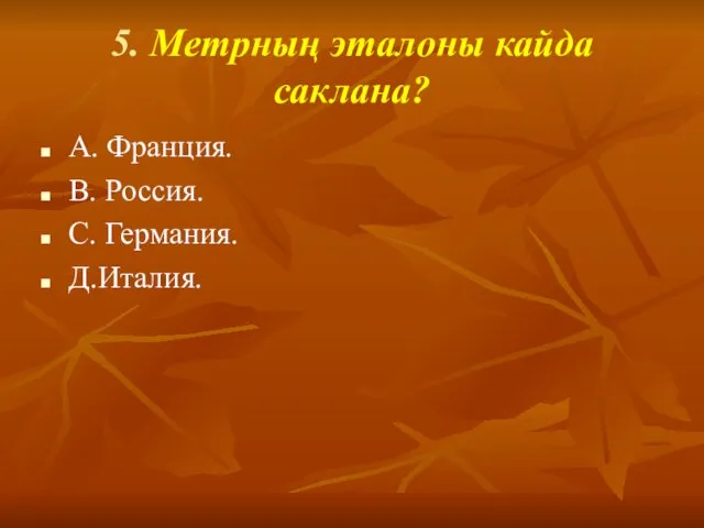 5. Метрның эталоны кайда саклана? А. Франция. В. Россия. С. Германия. Д.Италия.