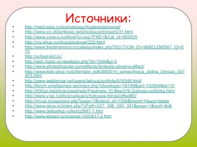 Источники: http://med-isida.ru/stomatology/hygiene/personal/ http://www.xn--80amkeaq.net/photoscard/insert231.html http://www.zone-x.ru/showTov.asp?FND=&Cat_id=692605 http://my-shop.ru/shop/producer/252.html http://www.freshmemory.ru/catalog/index.php?SECTION_ID=98&ELEMENT_ID=675 http://school-kid.ru/ http://wsh.mybb.ru/viewtopic.php?id=1540&p=3 http://www.photoshopstar.com/effects/fantastic-glowing-effect/ http://www.kids-price.ru/dzhemper_ddk366001n_solnechnaya_dolina_biryuza_557403.html