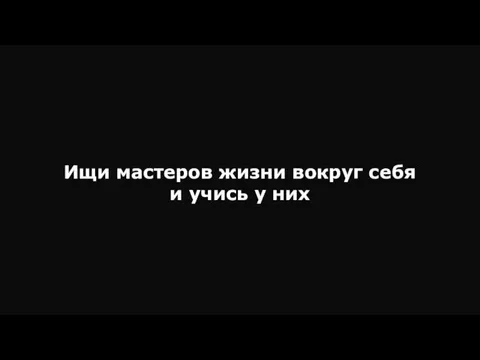 Ищи мастеров жизни вокруг себя и учись у них