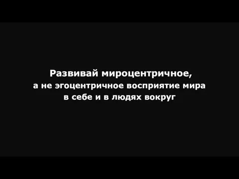 Развивай мироцентричное, а не эгоцентричное восприятие мира в себе и в людях вокруг