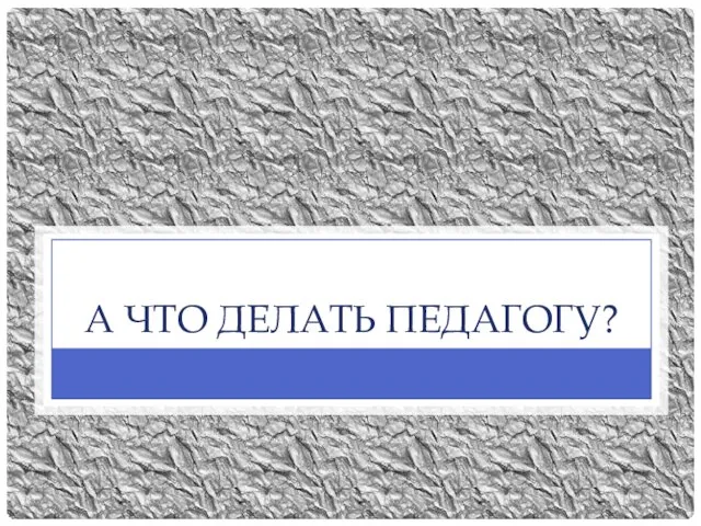 А ЧТО ДЕЛАТЬ ПЕДАГОГУ?