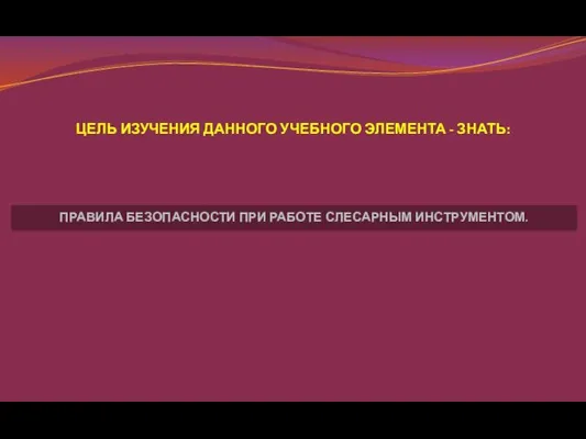 ЦЕЛЬ ИЗУЧЕНИЯ ДАННОГО УЧЕБНОГО ЭЛЕМЕНТА - ЗНАТЬ: ПРАВИЛА БЕЗОПАСНОСТИ ПРИ РАБОТЕ СЛЕСАРНЫМ ИНСТРУМЕНТОМ.