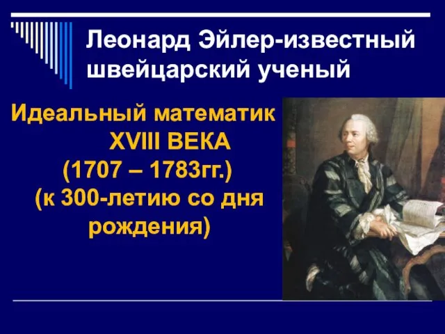 Леонард Эйлер-известный швейцарский ученый Идеальный математик XVIII ВЕКА (1707 – 1783гг.) (к 300-летию со дня рождения)