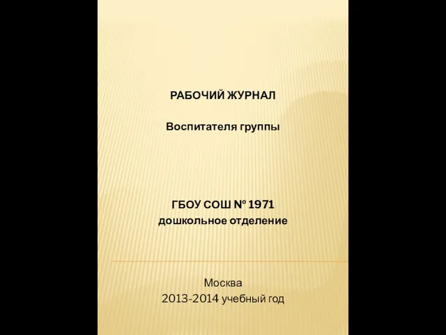 РАБОЧИЙ ЖУРНАЛ Воспитателя группы ГБОУ СОШ № 1971 дошкольное отделение Москва 2013-2014 учебный год