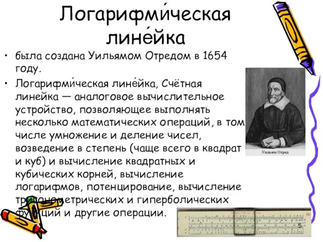 Логарифми́ческая лине́йка была создана Уильямом Отредом в 1654 году. Логарифми́ческая