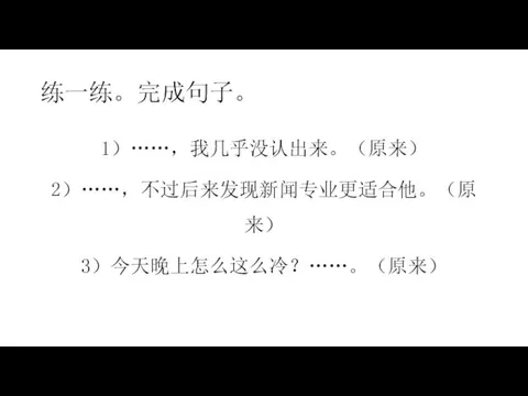 练一练。完成句子。 1）……，我几乎没认出来。（原来） 2）……，不过后来发现新闻专业更适合他。（原来） 3）今天晚上怎么这么冷？……。（原来）