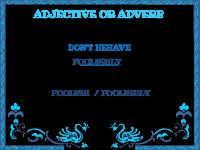 ADJECTIVE OR ADVERB DON’T BEHAVE ________ FOOLISH / FOOLISHLY FOOLISHLY