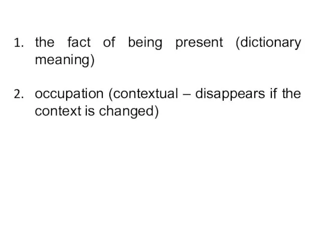 the fact of being present (dictionary meaning) occupation (contextual – disappears if the context is changed)