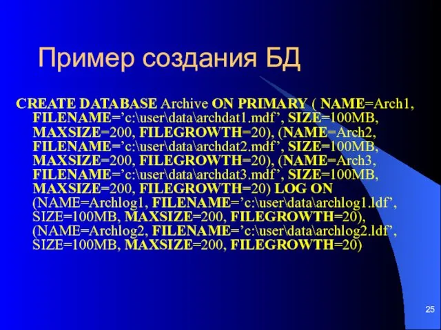 Пример создания БД CREATE DATABASE Archive ON PRIMARY ( NAME=Arch1, FILENAME=’c:\user\data\archdat1.mdf’, SIZE=100MB, MAXSIZE=200,