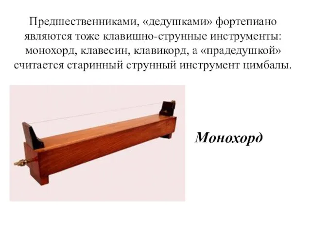 Предшественниками, «дедушками» фортепиано являются тоже клавишно-струнные инструменты: монохорд, клавесин, клавикорд, а «прадедушкой» считается