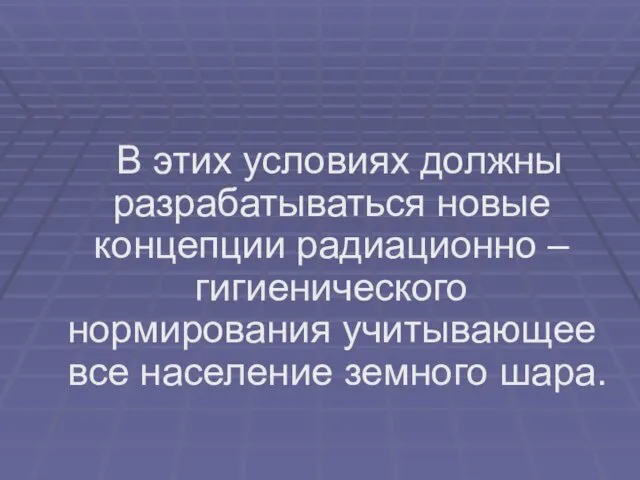 В этих условиях должны разрабатываться новые концепции радиационно – гигиенического нормирования учитывающее все население земного шара.