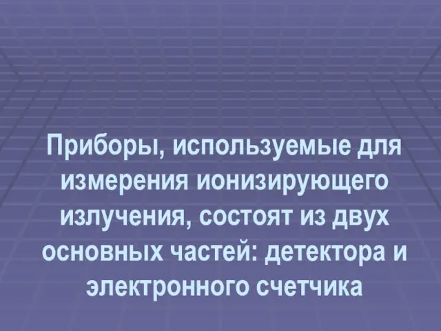 Приборы, используемые для измерения ионизирующего излучения, состоят из двух основных частей: детектора и электронного счетчика