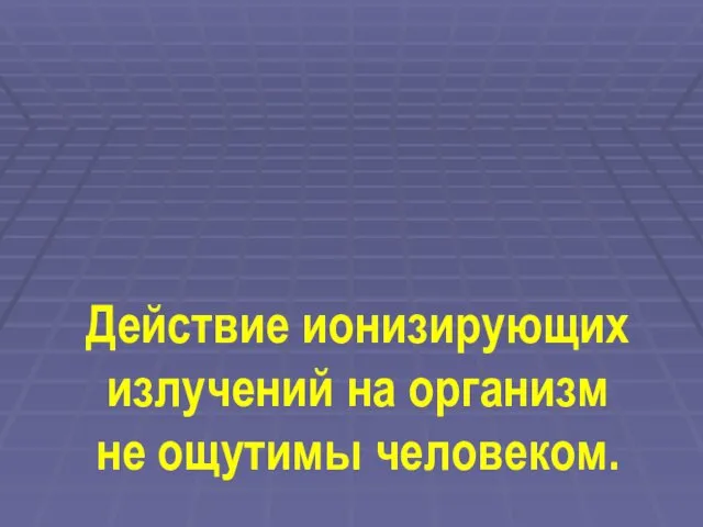 Действие ионизирующих излучений на организм не ощутимы человеком.