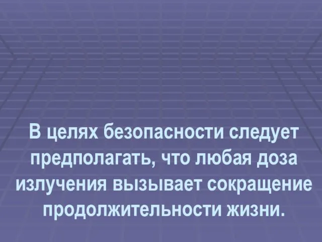 В целях безопасности следует предполагать, что любая доза излучения вызывает сокращение продолжительности жизни.