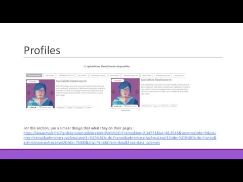 Profiles For this section, use a similar design that what they on their pages : https://www.malt.fr/s?q=data+science&location=Paris%2C+France&lon=2.34771&lat=48.8546&countryCode=fr&country=France&administrativeAreaLevel1=%C3%8Ele-de-France&administrativeAreaLevel1Code=%C3%8Ele-de-France&administrativeAreaLevel2Code=75000&city=Paris&f-fam=data&f-cat=data_scientist