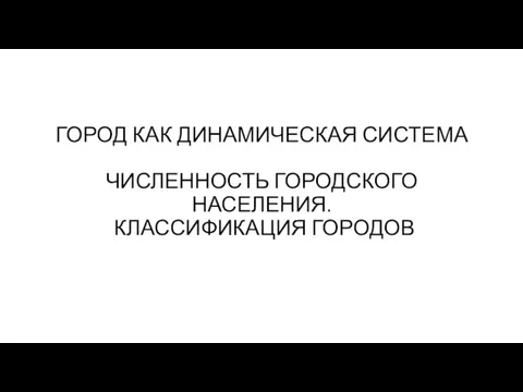 ГОРОД КАК ДИНАМИЧЕСКАЯ СИСТЕМА ЧИСЛЕННОСТЬ ГОРОДСКОГО НАСЕЛЕНИЯ. КЛАССИФИКАЦИЯ ГОРОДОВ