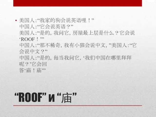 “ROOF” и “庙” 美国人：“我家的狗会说英语哩！” 中国人：“它会说英语？” 美国人：“是的，我问它，房屋最上层是什么？它会说‘ROOF！’” 中国人：“那不稀奇，我有小猫会说中文，”美国人：“它会说中文？” 中国人：“是的，每当我问它，‘我们中国在哪里拜拜呢？’它会回 答‘庙！庙’”
