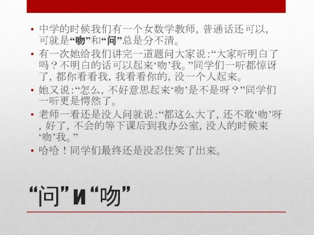 “问” и “吻” 中学的时候我们有一个女数学教师，普通话还可以，可就是“吻”和“问”总是分不清。 有一次她给我们讲完一道题问大家说：“大家听明白了吗？不明白的话可以起来‘吻’我。”同学们一听都惊讶了，都你看看我，我看看你的，没一个人起来。 她又说：“怎么，不好意思起来‘吻’是不是呀？”同学们一听更是愕然了。 老师一看还是没人问就说：“都这么大了，还不敢‘吻’呀，好了，不会的等下课后到我办公室，没人的时候来‘吻’我。” 哈哈！同学们最终还是没忍住笑了出来。