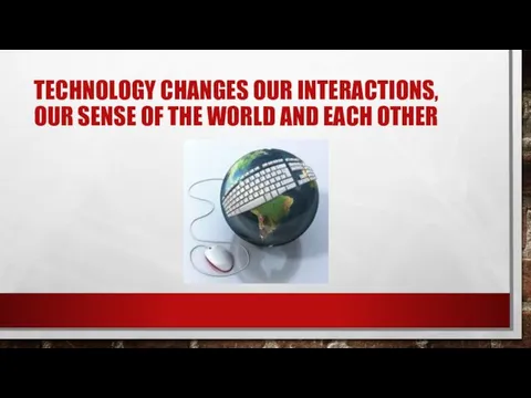 TECHNOLOGY CHANGES OUR INTERACTIONS, OUR SENSE OF THE WORLD AND EACH OTHER