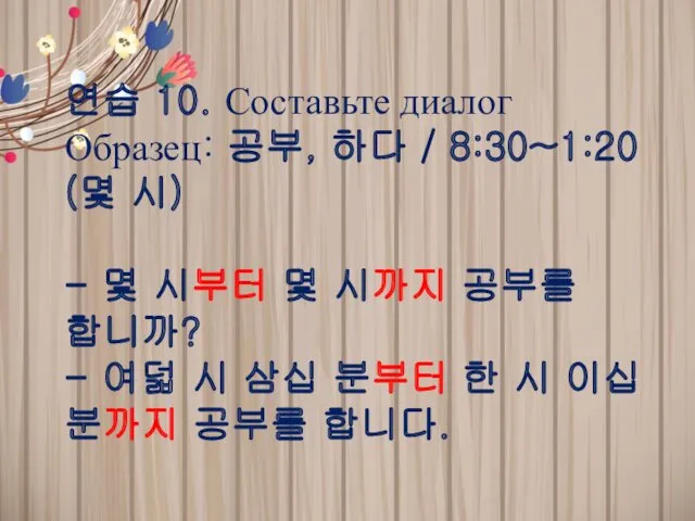 연습 10. Составьте диалог Образец: 공부, 하다 / 8:30~1:20 (몇