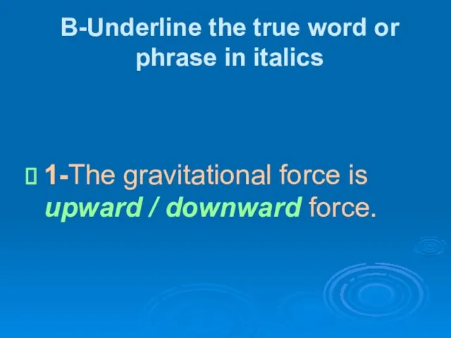 B-Underline the true word or phrase in italics 1-The gravitational force is upward / downward force.