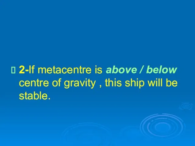 2-If metacentre is above / below centre of gravity , this ship will be stable.