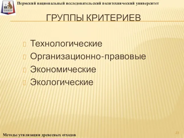 ГРУППЫ КРИТЕРИЕВ Технологические Организационно-правовые Экономические Экологические Пермский национальный исследовательский политехнический университет Методы утилизации древесных отходов