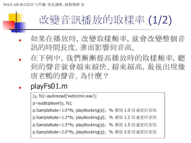 改變音訊播放的取樣率 (1/2) 如果在播放時，改變取樣頻率，就會改變整個音訊的時間長度，進而影響到音高。 在下例中，我們漸漸提高播放時的取樣頻率，聽到的聲音就會越來越快、越來越高，最後出現像唐老鴨的聲音。為什麼？ playFs01.m [y, fs]=audioread('welcome.wav'); p=audioplayer(y, fs); p.SampleRate=1.0*fs;