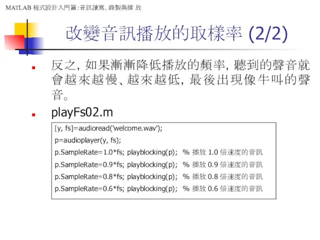 改變音訊播放的取樣率 (2/2) 反之，如果漸漸降低播放的頻率，聽到的聲音就會越來越慢、越來越低，最後出現像牛叫的聲音。 playFs02.m [y, fs]=audioread('welcome.wav'); p=audioplayer(y, fs); p.SampleRate=1.0*fs; playblocking(p);