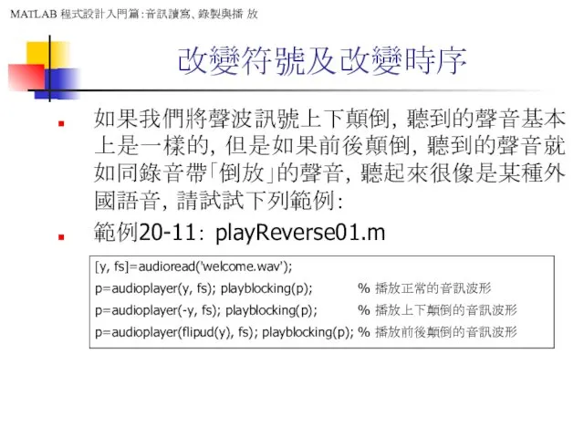 改變符號及改變時序 如果我們將聲波訊號上下顛倒，聽到的聲音基本上是一樣的，但是如果前後顛倒，聽到的聲音就如同錄音帶「倒放」的聲音，聽起來很像是某種外國語音，請試試下列範例： 範例20-11： playReverse01.m [y, fs]=audioread('welcome.wav'); p=audioplayer(y, fs); playblocking(p); %