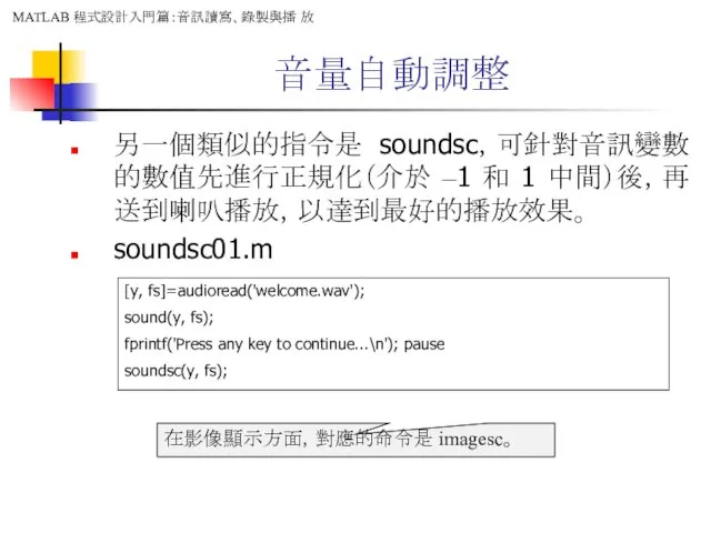 音量自動調整 另一個類似的指令是 soundsc，可針對音訊變數的數值先進行正規化（介於 –1 和 1 中間）後，再送到喇叭播放，以達到最好的播放效果。 soundsc01.m [y, fs]=audioread('welcome.wav');
