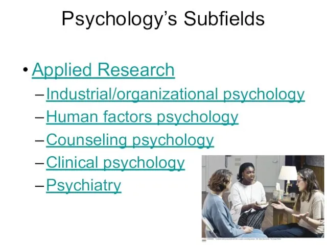 Psychology’s Subfields Applied Research Industrial/organizational psychology Human factors psychology Counseling psychology Clinical psychology Psychiatry