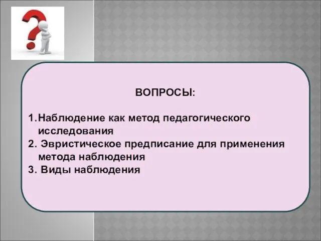 ВОПРОСЫ: Наблюдение как метод педагогического исследования Эвристическое предписание для применения метода наблюдения Виды наблюдения