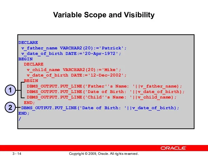 Variable Scope and Visibility DECLARE v_father_name VARCHAR2(20):='Patrick'; v_date_of_birth DATE:='20-Apr-1972'; BEGIN