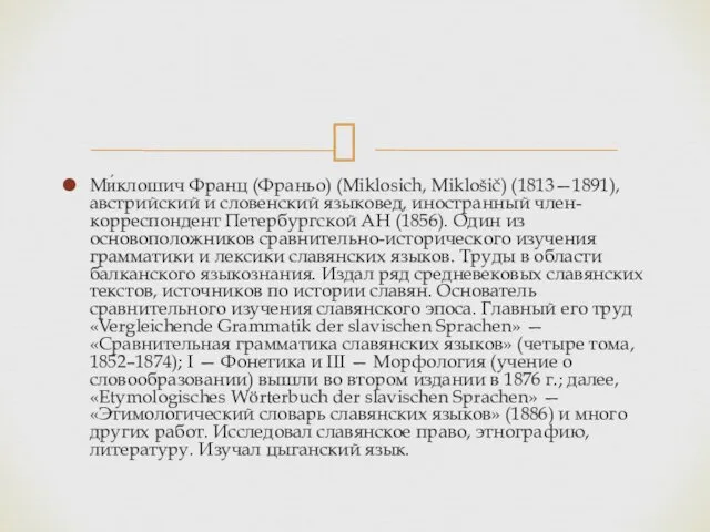 Ми́клошич Франц (Франьо) (Miklosich, Miklošič) (1813—1891), австрийский и словенский языковед,