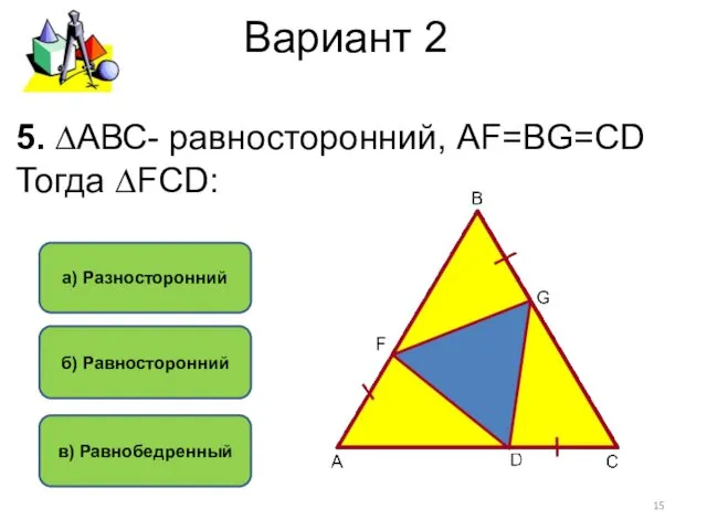 Вариант 2 б) Равносторонний в) Равнобедренный а) Разносторонний 5. ∆АВС- равносторонний, АF=BG=CD Тогда ∆FCD: