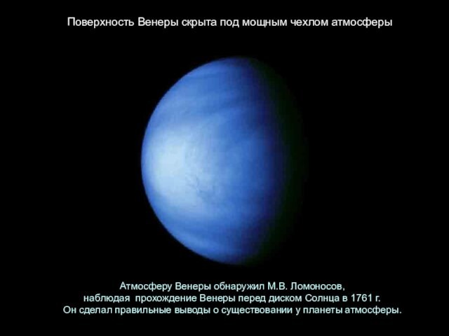 Атмосферу Венеры обнаружил М.В. Ломоносов,  наблюдая  прохождение Венеры перед диском Солнца в 1761 г.  Он сделал правильные выводы о существовании у планеты атмосферы. Поверхность Венеры скрыта под мощным чехлом атмосферы